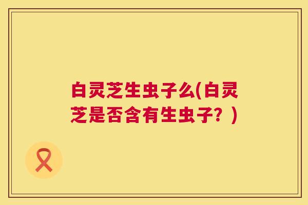 白灵芝生虫子么(白灵芝是否含有生虫子？)  第1张