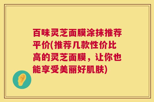 百味灵芝面膜涂抹推荐平价(推荐几款性价比高的灵芝面膜,让你也能享受美丽好肌肤) 第1张 百味灵芝面膜涂抹推荐平价(推荐几款性价比高的灵芝面膜,让你也能享受美丽好肌肤) 第1张