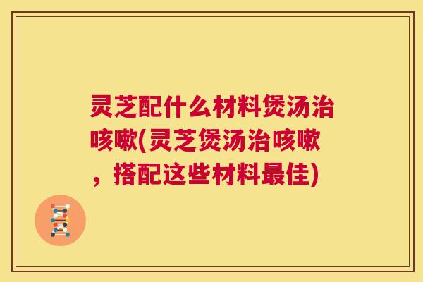 灵芝配什么材料煲汤治咳嗽(灵芝煲汤治咳嗽,搭配这些材料最佳) 第1张 灵芝配什么材料煲汤治咳嗽(灵芝煲汤治咳嗽,搭配这些材料最佳) 第1张