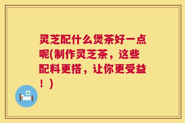 灵芝配什么煲茶好一点呢(制作灵芝茶,这些配料更搭,让你更受益!) 第1张 灵芝配什么煲茶好一点呢(制作灵芝茶,这些配料更搭,让你更受益!) 第1张