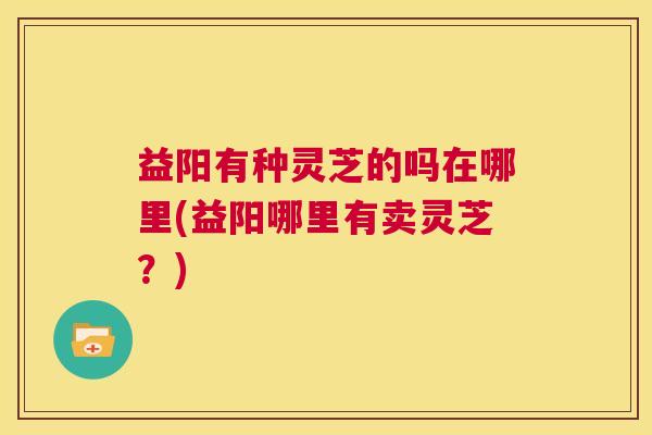 益阳有种灵芝的吗在哪里(益阳哪里有卖灵芝?) 第1张 益阳有种灵芝的吗在哪里(益阳哪里有卖灵芝?) 第1张