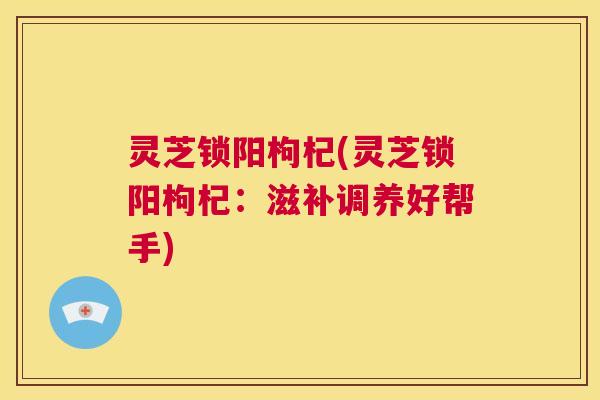 灵芝锁阳枸杞(灵芝锁阳枸杞:滋补调养好帮手) 第1张 灵芝锁阳枸杞(灵芝锁阳枸杞:滋补调养好帮手) 第1张