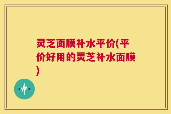 灵芝面膜补水平价(平价好用的灵芝补水面膜) 第1张 灵芝面膜补水平价(平价好用的灵芝补水面膜) 第1张