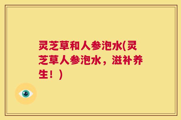 灵芝草和人参泡水(灵芝草人参泡水,滋补养生!) 第1张 灵芝草和人参泡水(灵芝草人参泡水,滋补养生!) 第1张