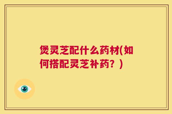 煲灵芝配什么药材(如何搭配灵芝补药?) 第1张 煲灵芝配什么药材(如何搭配灵芝补药?) 第1张