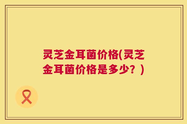 灵芝金耳菌价格(灵芝金耳菌价格是多少?) 第1张 灵芝金耳菌价格(灵芝金耳菌价格是多少?) 第1张