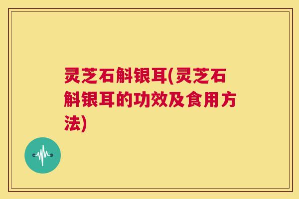 灵芝石斛银耳(灵芝石斛银耳的功效及食用方法) 第1张 灵芝石斛银耳(灵芝石斛银耳的功效及食用方法) 第1张