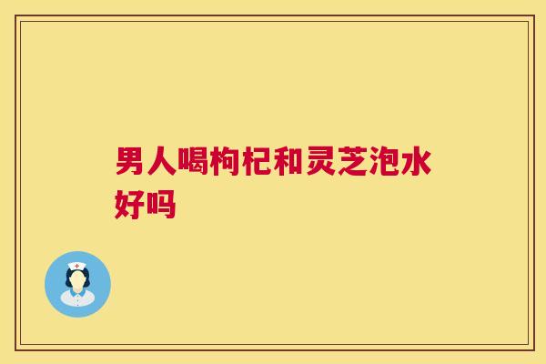 男人喝枸杞和灵芝泡水好吗 第1张 男人喝枸杞和灵芝泡水好吗 第1张