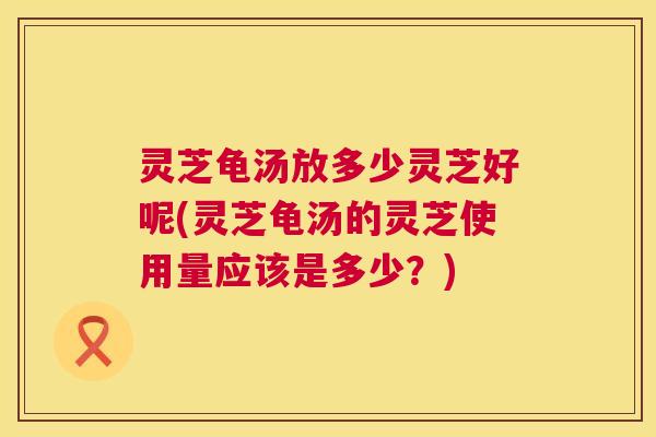 灵芝龟汤放多少灵芝好呢(灵芝龟汤的灵芝使用量应该是多少?) 第1张 灵芝龟汤放多少灵芝好呢(灵芝龟汤的灵芝使用量应该是多少?) 第1张