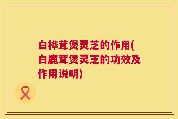 白桦茸煲灵芝的作用(白鹿茸煲灵芝的功效及作用说明) 第1张 白桦茸煲灵芝的作用(白鹿茸煲灵芝的功效及作用说明) 第1张