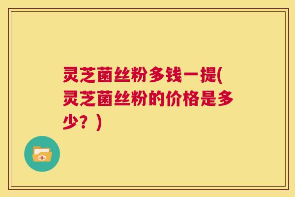 灵芝菌丝粉多钱一提(灵芝菌丝粉的价格是多少?) 第1张 灵芝菌丝粉多钱一提(灵芝菌丝粉的价格是多少?) 第1张
