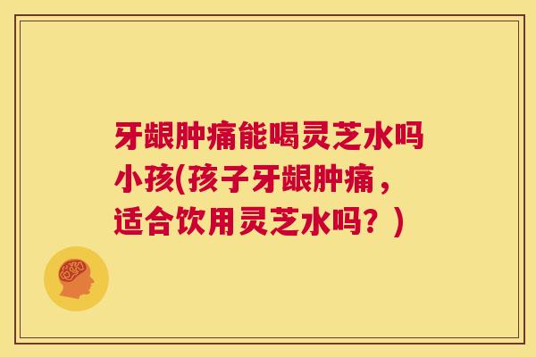 牙龈肿痛能喝灵芝水吗小孩(孩子牙龈肿痛,适合饮用灵芝水吗?) 第1张 牙龈肿痛能喝灵芝水吗小孩(孩子牙龈肿痛,适合饮用灵芝水吗?) 第1张