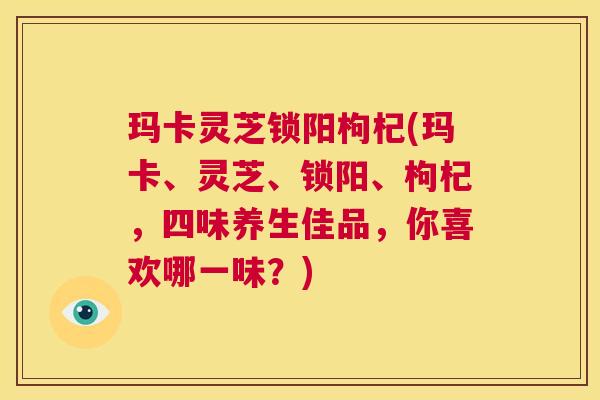 玛卡灵芝锁阳枸杞(玛卡、灵芝、锁阳、枸杞,四味养生佳品,你喜欢哪一味?) 第1张 玛卡灵芝锁阳枸杞(玛卡、灵芝、锁阳、枸杞,四味养生佳品,你喜欢哪一味?) 第1张