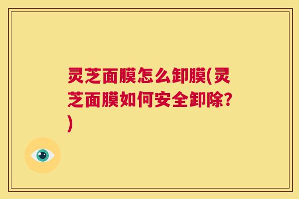 灵芝面膜怎么卸膜(灵芝面膜如何安全卸除?) 第1张 灵芝面膜怎么卸膜(灵芝面膜如何安全卸除?) 第1张