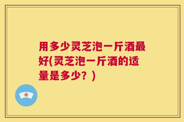 用多少灵芝泡一斤酒最好(灵芝泡一斤酒的适量是多少？)  第1张