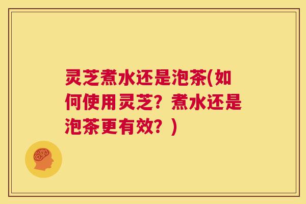 灵芝煮水还是泡茶(如何使用灵芝?煮水还是泡茶更有效?) 第1张 灵芝煮水还是泡茶(如何使用灵芝?煮水还是泡茶更有效?) 第1张