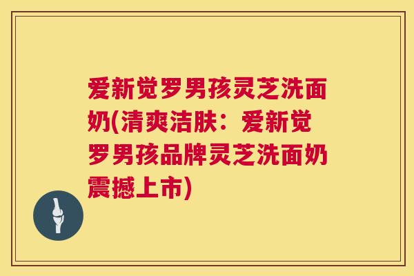 爱新觉罗男孩灵芝洗面奶(清爽洁肤:爱新觉罗男孩品牌灵芝洗面奶震撼上市) 第1张 爱新觉罗男孩灵芝洗面奶(清爽洁肤:爱新觉罗男孩品牌灵芝洗面奶震撼上市) 第1张