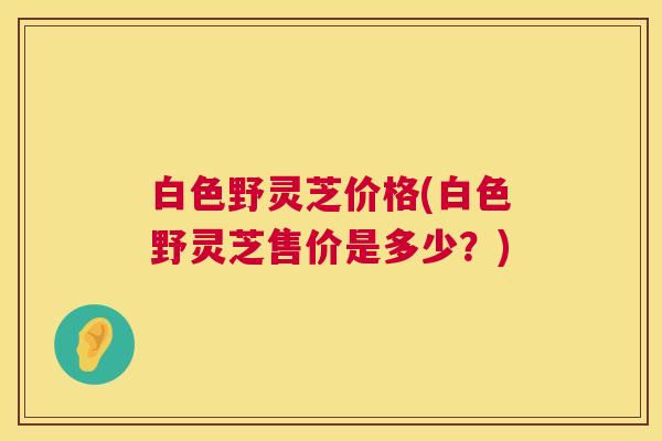 白色野灵芝价格(白色野灵芝售价是多少?) 第1张 白色野灵芝价格(白色野灵芝售价是多少?) 第1张