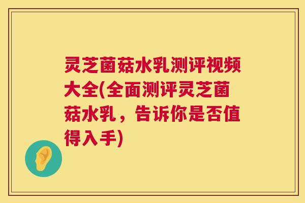 灵芝菌菇水乳测评视频大全(全面测评灵芝菌菇水乳,告诉你是否值得入手) 第1张 灵芝菌菇水乳测评视频大全(全面测评灵芝菌菇水乳,告诉你是否值得入手) 第1张