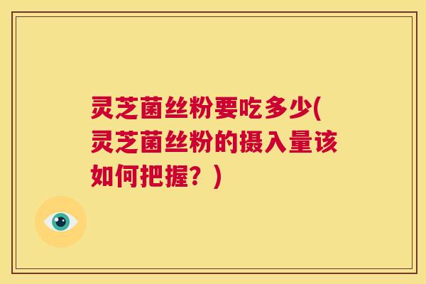 灵芝菌丝粉要吃多少(灵芝菌丝粉的摄入量该如何把握?) 第1张 灵芝菌丝粉要吃多少(灵芝菌丝粉的摄入量该如何把握?) 第1张