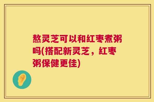 熬灵芝可以和红枣煮粥吗(搭配新灵芝,红枣粥保健更佳) 第1张 熬灵芝可以和红枣煮粥吗(搭配新灵芝,红枣粥保健更佳) 第1张
