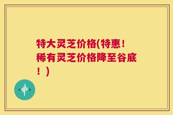 特大灵芝价格(特惠!稀有灵芝价格降至谷底!) 第1张 特大灵芝价格(特惠!稀有灵芝价格降至谷底!) 第1张