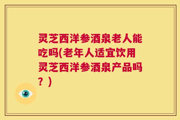 灵芝西洋参酒泉老人能吃吗(老年人适宜饮用灵芝西洋参酒泉产品吗?) 第1张 灵芝西洋参酒泉老人能吃吗(老年人适宜饮用灵芝西洋参酒泉产品吗?) 第1张