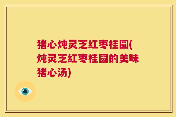 猪心炖灵芝红枣桂圆(炖灵芝红枣桂圆的美味猪心汤)  第1张