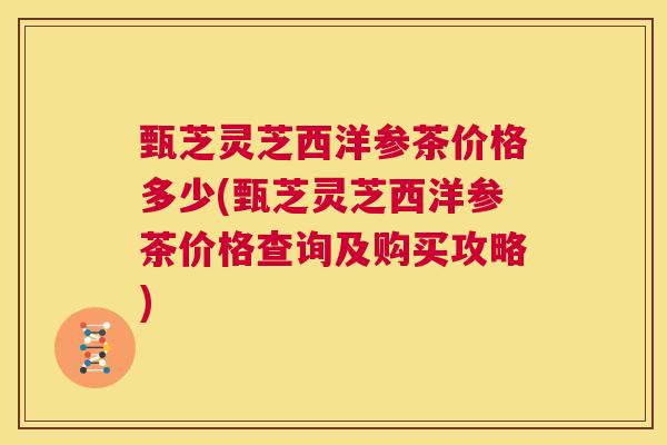 甄芝灵芝西洋参茶价格多少(甄芝灵芝西洋参茶价格查询及购买攻略) 第1张 甄芝灵芝西洋参茶价格多少(甄芝灵芝西洋参茶价格查询及购买攻略) 第1张
