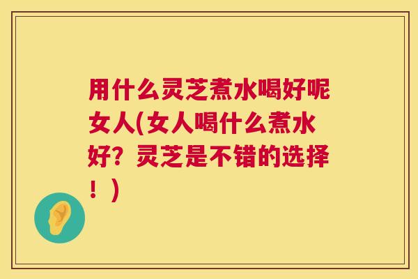 用什么灵芝煮水喝好呢女人(女人喝什么煮水好？灵芝是不错的选择！)  第1张