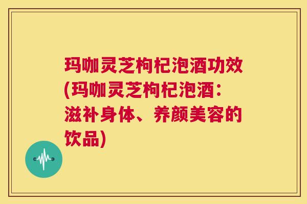 玛咖灵芝枸杞泡酒功效(玛咖灵芝枸杞泡酒:滋补身体、养颜美容的饮品) 第1张 玛咖灵芝枸杞泡酒功效(玛咖灵芝枸杞泡酒:滋补身体、养颜美容的饮品) 第1张