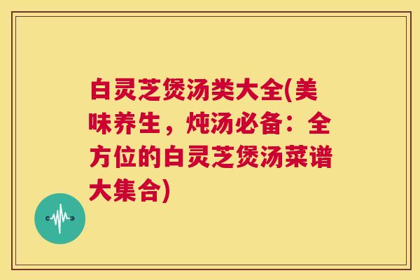 白灵芝煲汤类大全(美味养生,炖汤必备:全方位的白灵芝煲汤菜谱大集合) 第1张 白灵芝煲汤类大全(美味养生,炖汤必备:全方位的白灵芝煲汤菜谱大集合) 第1张