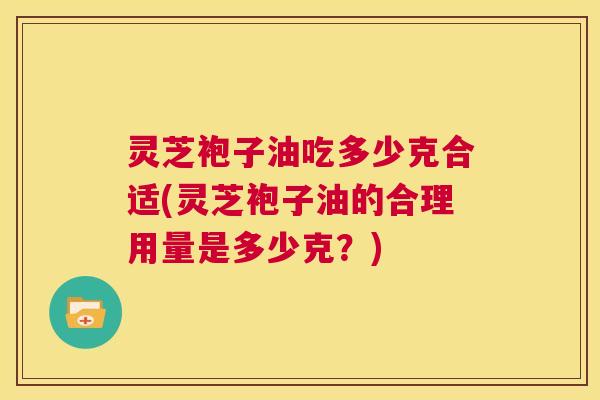 灵芝袍子油吃多少克合适(灵芝袍子油的合理用量是多少克？)  第1张