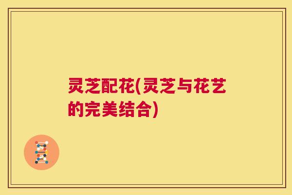 灵芝配花(灵芝与花艺的完美结合) 第1张 灵芝配花(灵芝与花艺的完美结合) 第1张