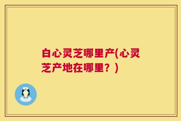 白心灵芝哪里产(心灵芝产地在哪里?) 第1张 白心灵芝哪里产(心灵芝产地在哪里?) 第1张