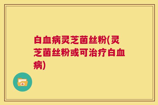 白血病灵芝菌丝粉(灵芝菌丝粉或可治疗白血病) 第1张 白血病灵芝菌丝粉(灵芝菌丝粉或可治疗白血病) 第1张