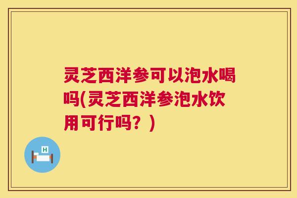 灵芝西洋参可以泡水喝吗(灵芝西洋参泡水饮用可行吗？)  第1张