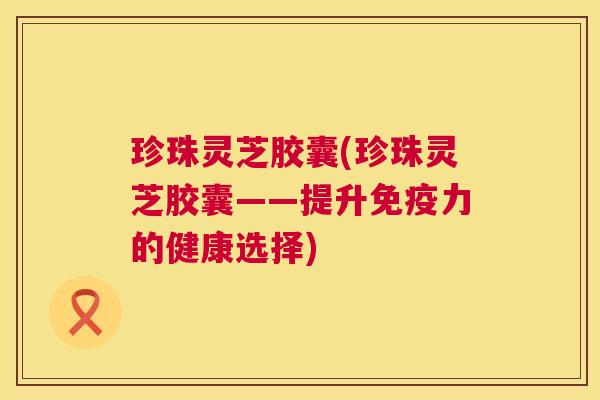 珍珠灵芝胶囊(珍珠灵芝胶囊——提升免疫力的健康选择) 第1张 珍珠灵芝胶囊(珍珠灵芝胶囊——提升免疫力的健康选择) 第1张