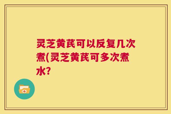 灵芝黄芪可以反复几次煮(灵芝黄芪可多次煮水? 第1张 灵芝黄芪可以反复几次煮(灵芝黄芪可多次煮水? 第1张