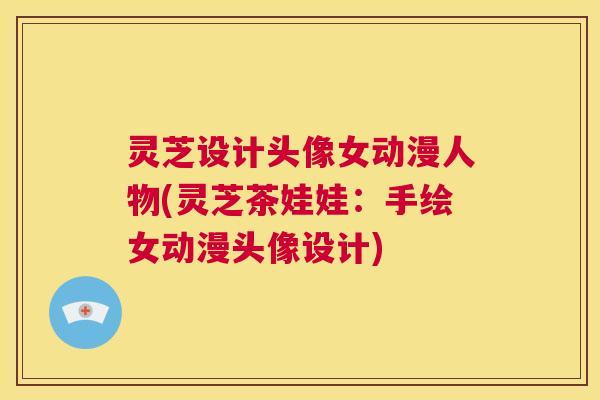 灵芝设计头像女动漫人物(灵芝茶娃娃:手绘女动漫头像设计) 第1张 灵芝设计头像女动漫人物(灵芝茶娃娃:手绘女动漫头像设计) 第1张