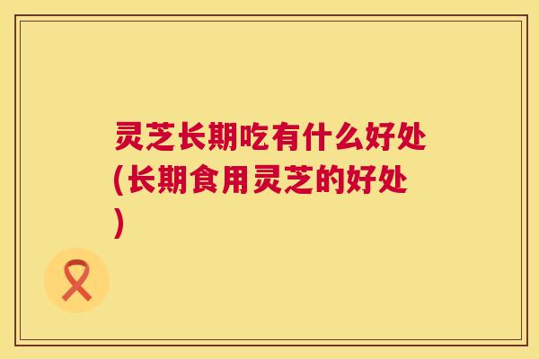 灵芝长期吃有什么好处(长期食用灵芝的好处) 第1张 灵芝长期吃有什么好处(长期食用灵芝的好处) 第1张