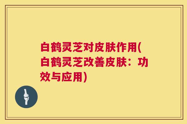 白鹤灵芝对皮肤作用(白鹤灵芝改善皮肤：功效与应用)  第1张