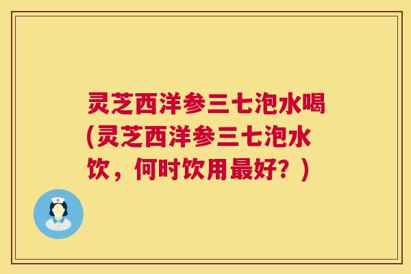 灵芝西洋参三七泡水喝(灵芝西洋参三七泡水饮,何时饮用最好?) 第1张 灵芝西洋参三七泡水喝(灵芝西洋参三七泡水饮,何时饮用最好?) 第1张