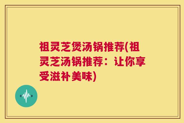 祖灵芝煲汤锅推荐(祖灵芝汤锅推荐:让你享受滋补美味) 第1张 祖灵芝煲汤锅推荐(祖灵芝汤锅推荐:让你享受滋补美味) 第1张