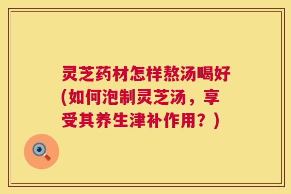 灵芝药材怎样熬汤喝好(如何泡制灵芝汤，享受其养生津补作用？)  第1张