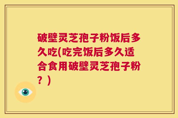 破壁灵芝孢子粉饭后多久吃(吃完饭后多久适合食用破壁灵芝孢子粉？)  第1张