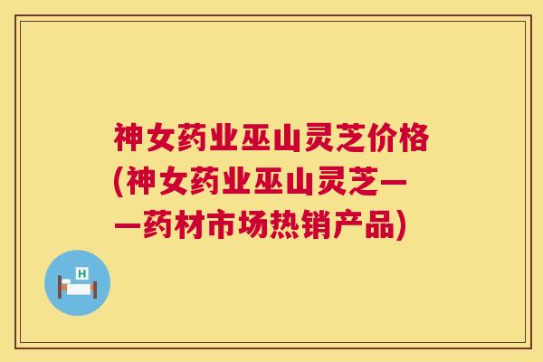 神女药业巫山灵芝价格(神女药业巫山灵芝——药材市场热销产品)  第1张