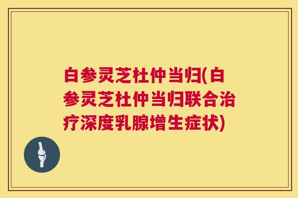 白参灵芝杜仲当归(白参灵芝杜仲当归联合治疗深度乳腺增生症状)  第1张