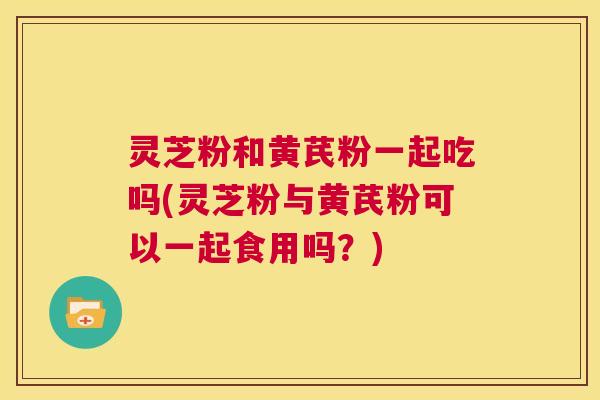 灵芝粉和黄芪粉一起吃吗(灵芝粉与黄芪粉可以一起食用吗?) 第1张 灵芝粉和黄芪粉一起吃吗(灵芝粉与黄芪粉可以一起食用吗?) 第1张
