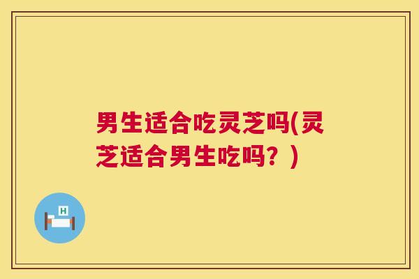 男生适合吃灵芝吗(灵芝适合男生吃吗？)  第1张